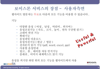 웹사이트 방문자는  무료 로 다음의 모든 기능을 이용할 수 있습니다 . 기능 다양한 음성  ( 여성 ,  남성 ,  어린이 ,  외국어 ) 음성조절기능  ( 속도 ,  크기 ,  높이 ,  연속 구간별 읽기 ) 고대비 반전 기능 확대기능 음성파일 다운로드 음성사전기능 ( 한글  /  영문 ) 전자문서 읽기 기능 (pdf, word, excel, ppt) 사용법 음성안내 링크 ,  폼 ,  테이블 자동 인식기능 플래쉬 ,  이미지 대체텍스트 읽기 기능 음성을 켜기만 하면 위의 모든 기능을 웹사이트에서 사용 보이스몬 서비스의 장점 -  사용자측면 Useful & Powerful 