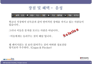 학교나 직장에서 난독증과 같이 언어적인 장애를 가지고 있는 사람들이 있습니다 . 그러나 이들은 문자를 모르는 사람은 아닙니다 . 이들에게는 들려주는 것이 해답 입니다 . 웹 페이지읽는 것 보다 읽어주는 것이 어떠한 정보전달 방식보다 우수하다 . (Cogan & Flecker) 장점 및 혜택 -  음성 Solution 
