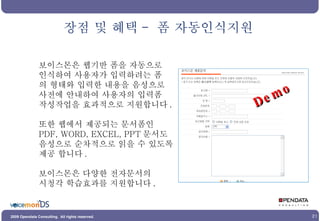 보이스몬은 웹기반 폼을 자동으로 인식하여 사용자가 입력하려는 폼 의 형태와 입력한 내용을 음성으로 사전에 안내하여 사용자의 입력폼 작성작업을 효과적으로 지원합니다 . 또한 웹에서 제공되는 문서폼인 PDF, WORD, EXCEL, PPT 문서도 음성으로 순차적으로 읽을 수 있도록 제공 합니다 . 보이스몬은 다양한 전자문서의 시청각 학습효과를 지원합니다 .  장점 및 혜택 -  폼 자동인식지원 Demo 