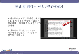 보이스몬은 단어별 ,  문장별 ,  문단별 혹은 전체 내용을 연속해서 읽을 수 있습니다 .  읽기의 속도 조절이 가능 합니다 . 보이스몬은 구간별 읽기기능이  가능하여 문단별로 다시 들을 수 있도록 지원합니다 . 장점 및 혜택 -  연속 / 구간별읽기 Demo 