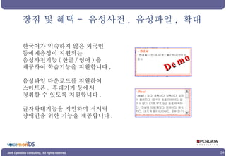 한국어가 익숙하지 않은 외국인 등에게음성이 지원되는  음성사전기능 ( 한글 / 영어 ) 을  제공하여 학습기능을 지원합니다 . 음성파일 다운로드를 지원하여 스마트폰 ,  휴대기기 등에서  청취할 수 있도록 지원합니다 . 글자확대기능을 지원하여 저시력 장애인을 위한 기능을 제공합니다 . 장점 및 혜택 -  음성사전 ,  음성파일 ,  확대 Demo 