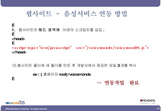 웹사이트  -  음성서비스 연동 방법   1.  웹사이트의  헤드 영역에   아래의 스크립트를 삽입 .   <head> … <script type="text/javascript"  src="/voicemonds/voicemonDS.js"> </head> 웹사이트 폴더에 새 폴더를 만든 후 개발사에서 제공한 파일 3 개를 복사 ex : { 홈페이지 root}/voicemonds   …  연동작업  완료  