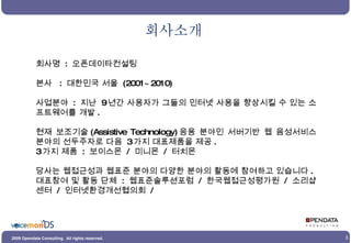 회사소개 회사명  :  오픈데이타컨설팅 본사  :  대한민국 서울  (2001~2010) 사업분야  :  지난  9 년간 사용자가 그들의 인터넷 사용을 향상시킬 수 있는 소프트웨어를 개발 . 현재 보조기술 (Assistive Technology) 응용 분야인 서버기반 웹 음성서비스 분야의 선두주자로 다음  3 가지 대표제품을 제공 . 3 가지 제품  :  보이스몬  /  미니몬  /  터치몬 당사는 웹접근성과 웹표준 분야의 다양한 분야의 활동에 참여하고 있습니다 . 대표참여 및 활동 단체  :  웹표준솔루션포럼  /  한국웹접근성평가원  /  소리샵센터  /  인터넷환경개선협의회  / 