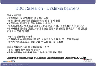 BBC Research- Dyslexia barriers 장애 /  해결책 참가자들은 설정변경에는 수용적인 입장 많은 경우에 개인적인 설정변경에 대해 잘 알지 못함 보조기술에 대해 알고 있는 사람이 너무 적다 텍스트사이즈 ,  텍스트와 배경색 ,  선과 문자 간격 ,  음성조절기능 등을 요구 참가자들은 좀더 환경설정기능이 많으면 좋겠지만 분리된 단위로 각각의 설정을 변경하는 것을 더 원함 그들이 진정원하는 것은… 환경설정을 사이트전체에 동일한 방식으로 적용될 수 있는 것을 원하며 한가지 사이즈로 모든 것을 맞출 수 있는 방식을 선호함  브라우저설정기능을 왜 사용하지 않는가 ? 폰트 재설정 등이 충분치 않으며 많은 사람들이 브라우저 옵션 기능을 제대로 알지 못함 Jonathan Hassell – Head of Audience Experienced and Usability BBC UX&D 