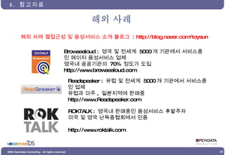 해외 사례 5.  참고자료 Browsealoud :  영국 및 전세계  5000 개 기관에서 서비스중인 메이저 음성서비스 업체 영국내 공공기관의  70%  정도가 도입 http://www.browsealoud.com Readspeaker :  유럽 및 전세계  5000 개 기관에서 서비스중인 업체 유럽과 미주 ,  일본지역에 판매중 http://www.Readspeaker.com ROKTALK :  영국내 판매중인 음성서비스 후발주자 미국 및 영국 난독증협회에서 인증 http://www.roktalk.com 해외 사례 웹접근성 및 음성서비스 소개 블로그  : http://blog.naver.com/toysun 