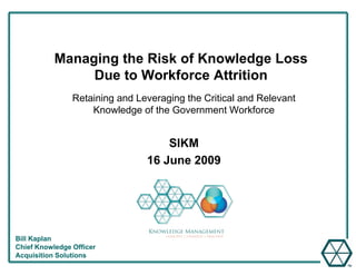 Managing the Risk of Knowledge Loss
                Due to Workforce Att iti
                D t W kf          Attrition
                Retaining and Leveraging the Critical and Relevant
                    Knowledge of the Government Workforce


                                    SIKM
                                16 June 2009




Bill Kaplan
Chief Knowledge Officer
Acquisition Solutions
 