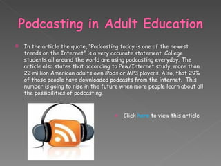 In the article the quote, “Podcasting today is one of the newest trends on the Internet” is a very accurate statement. College students all around the world are using podcasting everyday. The article also states that according to Pew/Internet study, more than 22 million American adults own iPods or MP3 players. Also, that 29% of those people have downloaded podcasts from the internet.  This number is going to rise in the future when more people learn about all the possibilities of podcasting. Click  here  to view this article 