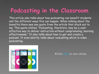 This article also talks about how podcasting can benefit students and the different ways this can happen. When talking about the benefits there was one quote from the article that stuck out to me. This quote stated, “Podcasting, therefore, may be a cost-effective way to deliver instruction without compromising, learning effectiveness.” It also talks about how to get and create a podcast. It even shortly talks about vodcasting which is video podcasting.  Click  here  to view article. 