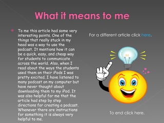 To me this article had some very interesting points. One of the things that really stuck in my head was a way to use the podcast. It mentions how it can be a quick, easy, and cheap way for students to communicate across the world. Also, when I read about the ways the students used them on their iPods I was pretty excited. I have listened to many podcast on my computer but have never thought about downloading them to my iPod. It was also helpful for me that the article had step by step directions for creating a podcast. Whenever there are instructions for something it is always very helpful to me.  For a different article click  here . To end click here. 