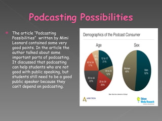The article “Podcasting Possibilities”  written by Mimi Leonard contained some very good points. In the article the author talked about some important parts of podcasting.  It discussed that podcasting can help students who are not good with public speaking, but students still need to be a good public speaker because they can’t depend on podcasting. 