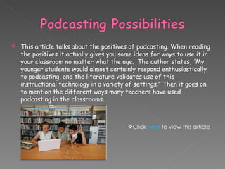 This article talks about the positives of podcasting. When reading the positives it actually gives you some ideas for ways to use it in your classroom no matter what the age.  The author states,   “ My younger students would almost certainly respond enthusiastically to podcasting, and the literature validates use of this instructional technology in a variety of settings.” Then it goes on to mention the different ways many teachers have used podcasting in the classrooms. Click  here  to view this article 