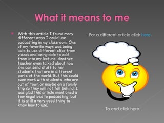 With this article I found many different ways I could use podcasting in my classroom. One of my favorite ways was being able to use different clips from videos and being able to add them into my lecture. Another teacher even talked about how she can send stuff to her students that are in different parts of the world. But this could even work with students  who are out of town or maybe on a family trip so they will not fall behind. I was glad this article mentioned a few negatives to podcasting, but it is still a very good thing to know how to use.  For a different article click  here . To end click here. 