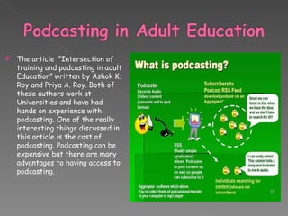 The article  “Intersection of training and podcasting in adult Education” written by Ashok K. Roy and Priya A. Roy. Both of these authors work at Universities and have had hands on experience with podcasting. One of the really interesting things discussed in this article is the cost of podcasting. Podcasting can be expensive but there are many advantages to having access to podcasting.  