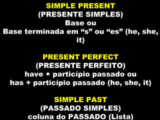 SIMPLE PRESENT
        (PRESENTE SIMPLES)
              Base ou
Base terminada em “s” ou “es” (he, she,
                 it)

          PRESENT PERFECT
        (PRESENTE PERFEITO)
    have + particípio passado ou
 has + particípio passado (he, she, it)

            SIMPLE PAST
         (PASSADO SIMPLES)
      coluna do PASSADO (Lista)
 
