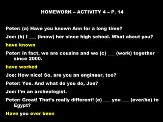HOMEWORK – ACTIVITY 4 – P. 14


Peter: (a) Have you known Ann for a long time?
Joe: (b) I ___ (know) her since high school. What about you?
have known
Peter: In fact, we are cousins and we (c) ___ (work) together
   since 2000.
have worked
Joe: How nice! So, are you an engineer, too?
Peter: Yes. And what do you do, Joe?
Joe: I’m an archeologist.
Peter: Great! That’s really different! (e) ___ you ___ (ever/be) to
   Egypt?
Have you ever been
 