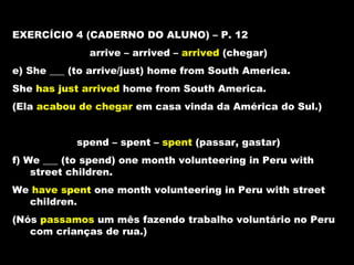 EXERCÍCIO 4 (CADERNO DO ALUNO) – P. 12
              arrive – arrived – arrived (chegar)
e) She ___ (to arrive/just) home from South America.
She has just arrived home from South America.
(Ela acabou de chegar em casa vinda da América do Sul.)


            spend – spent – spent (passar, gastar)
f) We ___ (to spend) one month volunteering in Peru with
    street children.
We have spent one month volunteering in Peru with street
  children.
(Nós passamos um mês fazendo trabalho voluntário no Peru
   com crianças de rua.)
 
