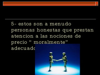 5- estos son a menudo personas honestas que prestan atencion a las nociones de precio “ moralmente” adecuado.  