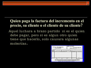 Quien paga la factura del incremento en el precio, su cliente o el cliente de su cliente?  Aquel luchara a brazo partido  si es el quien debe pagar, pero si es algun otro quien tiene que hacerlo, solo causara algunas molestias . 