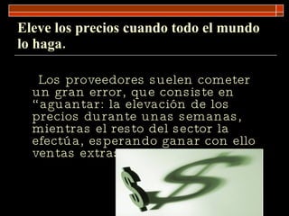 Eleve los precios cuando todo el mundo lo haga. Los proveedores suelen cometer un gran error, que consiste en “aguantar: la elevación de los precios durante unas semanas, mientras el resto del sector la efectúa, esperando ganar con ello ventas extras.  