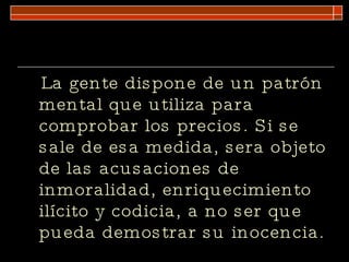 La gente dispone de un patrón mental que utiliza para comprobar los precios. Si se sale de esa medida, sera objeto de las acusaciones de inmoralidad, enriquecimiento ilícito y codicia, a no ser que pueda demostrar su inocencia. 