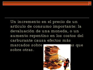 Un incremento en el precio de un artículo de consumo importante: la devaluación de una moneda, o un aumento repentino en los costos del carburante causa efectos más marcados sobre unas empresas que sobre otras. 