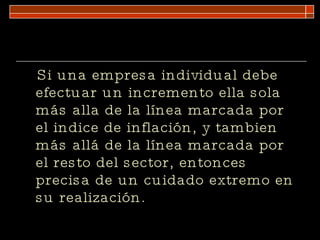 Si una empresa individual debe efectuar un incremento ella sola más alla de la línea marcada por el indice de inflación, y tambien más allá de la línea marcada por el resto del sector, entonces precisa de un cuidado extremo en su realización. 