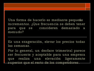 Una forma de hacerlo es mediante pequeños incrementos. ¡Que frecuencia se deben tener para que se  consideren demasiado a menudo?  Es una exageración, elevar los precios todas las semanas. Por lo general, un desfase trimestral parece ser frecuente y aceptable para una empresa que realiza una elevación ligeramente superior que el resto de los competidores.  