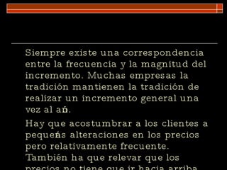 Siempre existe una correspondencia entre la frecuencia y la magnitud del incremento. Muchas empresas la tradición mantienen la tradición de realizar un incremento general una vez al año. Hay que acostumbrar a los clientes a pequeñas alteraciones en los precios pero relativamente frecuente. También ha que relevar que los precios no tiene que ir hacia arriba  necesariamente. 