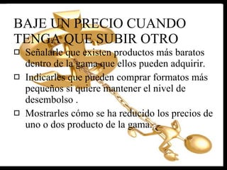 BAJE UN PRECIO CUANDO TENGA QUE SUBIR OTRO Señalarle que existen productos más baratos dentro de la gama que ellos pueden adquirir.  Indicarles que pueden comprar formatos más pequeños si quiere mantener el nivel de desembolso . Mostrarles cómo se ha reducido los precios de uno o dos producto de la gama. 