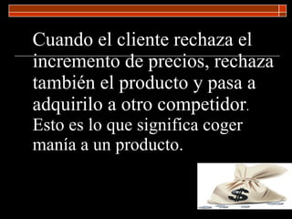 Cuando el cliente rechaza el incremento de precios, rechaza también el producto y pasa a adquirilo a otro competidor .  Esto es lo que significa coger manía a un producto. 