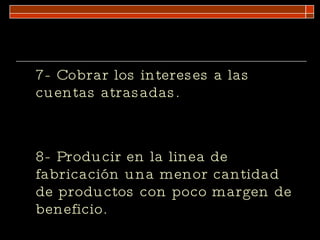 7- Cobrar los intereses a las cuentas atrasadas. 8- Producir en la linea de fabricación una menor cantidad de productos con poco margen de beneficio. 
