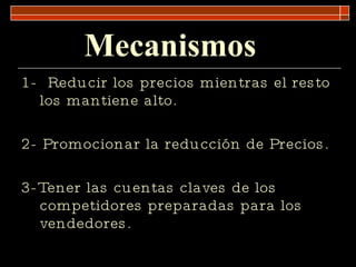 Mecanismos   1-  Reducir los precios mientras el resto los mantiene alto. 2- Promocionar la reducción de Precios. 3-Tener las cuentas claves de los competidores preparadas para los vendedores. 