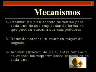 Mecanismos 4-   Realizar  un plan secreto de ventas para cada uno de sus empleados de forma en que puedan atacar a sus competidores. 5-Tratar de obtener un volumen mayor de negocio.  6- Individualización de los Clientes tomando en cuenta los requerimientos especiales de cada uno. 