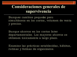 Consideraciones generales de supervivencia Busques cambios pequeños pero simultáneos en los costos, volumen de venta y precios. Busque ahorros en los costos Inter departamentales. Los mayores ahorros se obtienen únicamente a largo plazo. Examine las prácticas establecidas, hábitos, rutinas y formas de organizarse. 