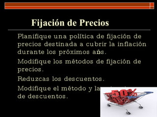 Fijación de Precios Planifique una política de fijación de precios destinada a cubrir la inflación durante los próximos años. Modifique los métodos de fijación de precios. Reduzcas los descuentos. Modifique el método y la estructura de descuentos. 
