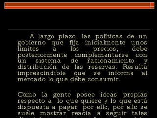 A largo plazo, las políticas de un gobierno que fija inicialmente unos límites a los precios, debe posteriormente complementarse con un sistema de racionamiento y distribución de las reservas. Resulta imprescindible que se informe al mercado lo que debe consumir.  Como la gente posee ideas propias respecto a  lo que quiere y lo que está dispuesta a pagar  por ello, por ello se suele mostrar reacia a seguir tales directrices, excepto en épocas de crisis.  
