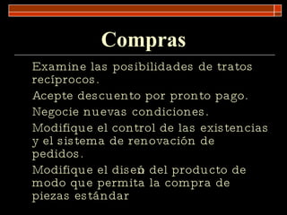 Compras Examine las posibilidades de tratos recíprocos. Acepte descuento por pronto pago. Negocie nuevas condiciones. Modifique el control de las existencias y el sistema de renovación de pedidos. Modifique el diseño del producto de modo que permita la compra de piezas estándar 