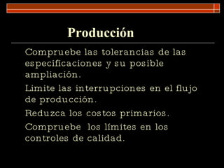 Producción  Compruebe las tolerancias de las especificaciones y su posible ampliación. Limite las interrupciones en el flujo de producción. Reduzca los costos primarios. Compruebe  los límites en los controles de calidad. 