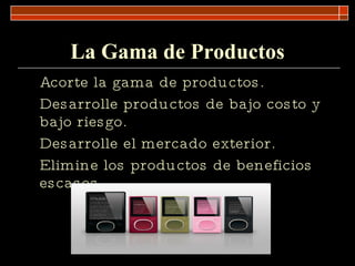La Gama de Productos Acorte la gama de productos. Desarrolle productos de bajo costo y bajo riesgo. Desarrolle el mercado exterior. Elimine los productos de beneficios escasos. 