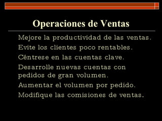 Operaciones de Ventas Mejore la productividad de las ventas. Evite los clientes poco rentables. Céntrese en las cuentas clave. Desarrolle nuevas cuentas con pedidos de gran volumen. Aumentar el volumen por pedido. Modifique las comisiones de ventas . 