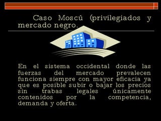 Caso Moscú (privilegiados y mercado negro.  En el sistema occidental donde las fuerzas del mercado prevalecen funciona siempre con mayor eficacia ya que es posible subir o bajar los precios sin trabas legales únicamente contenidos por la competencia, demanda y oferta. 
