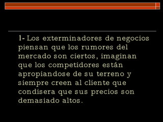 1-  Los exterminadores de negocios piensan que los rumores del mercado son ciertos, imaginan que los competidores están apropiandose de su terreno y siempre creen al cliente que condisera que sus precios son demasiado altos. 