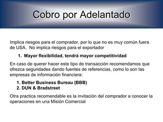 Cobro por Adelantado

Implica riesgos para el comprador, por lo que no es muy común fuera
de USA. No implica riesgos para el exportador
   1. Mayor flexibilidad, tendrá mayor competitividad
En caso de querer hacer este tipo de transacción recomendamos que
ofrezca seguridades dando fuentes de referencias, como lo son las
empresas de información financiera:
   1. Better Business Bureau (BBB)
   2. DUN & Bradstreet
Otra practica recomendable es la invitación del comprador a conocer la
operaciones en una Misión Comercial
 