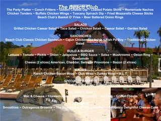The Beach Club APPETIZERS The Party Platter  ~  Conch Fritters  ~  Golden Cheese Dip  ~  Loaded Potato Skins  ~  Homemade Nachos   Chicken Tenders  ~  Buffalo Chicken Wings  ~  Tuscany Spinach Dip  ~  Fried Mozzarella Cheese Sticks   Beach Club’s Basket O’ Fries  ~  Beer Battered Onion Rings SALADS Grilled Chicken Caesar Salad  ~  Taco Salad  ~  Chicken Salad  ~  Caesar Salad  ~  Garden Salad SANDWICHES Beach Club Classic Chicken Sandwich  ~  Cajun Chicken Sandwich  ~  Fish Po’Boy  ~  Traditional Chicken Salad  BUILD A BURGER Lettuce  ~  Tomato  ~  Pickle  ~  Onion  ~  Jalapenos  ~  BBQ Sauce  ~  Salsa  ~  Mushrooms  ~  Onion Ring  ~  Guacamole Cheese (2 slices) American, Cheddar, Swiss or Provolone  ~  Bacon (2 slices) WRAPS Ranch Chicken Bacon Wrap ~ Club Wrap ~ Turkey Wrap ~ B.L.T.   SPECIALTY BASKETS Popcorn Shrimp  ~ Catch of the Day ~ Butterfly Shrimp    CHILDREN’S MENU Mac & Cheese ~ Cheeseburger ~ Chicken Tenders ~ Hot Dog ~ Grilled Cheese   DESSERTS Smoothies ~ Outrageous Brownie ~ The Beach Club’s “Key Lime Pie” ~ Delicately Delightful Cheese Cake 
