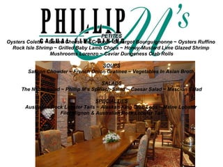 PETITES Oysters Colette  ~  Baked Cheese En Croute  ~  Escargot Bourguignonne  ~  Oysters Ruffino   Rock Isle Shrimp  ~  Grilled Baby Lamb Chops  ~  Honey-Mustard Lime Glazed Shrimp   Mushrooms Lorenzo  ~  Caviar   Dungeness Crab Rolls SOUPS Saffron Chowder  ~  French Onion Gratinee  ~  Vegetables In Asian Broth.   SALADS The Noble Salad  ~  Phillip M’s Spinach Salad  ~  Caesar Salad  ~  Mesclun Salad   SPECIALTIES Australian Rock Lobster Tails  ~  Alaskan King Crab Legs  ~  Maine Lobster   Filet Mignon & Australian Rock Lobster Tail 
