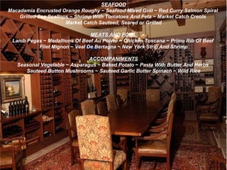 SEAFOOD Macadamia Encrusted Orange Roughy  ~  Seafood Mixed Grill  ~  Red Curry Salmon Spiral   Grilled Sea Scallops  ~  Shrimp With Tomatoes And Feta  ~  Market Catch Creole   Market Catch Sauteed,   Seared or   Grilled MEATS AND FOWL Lamb Pegas  ~  Medallions Of Beef Au Poivre  ~  Chicken Toscana  ~  Prime Rib Of Beef   Filet Mignon  ~  Veal De Bertagna  ~  New York Strip And Shrimp   ACCOMPANIMENTS Seasonal Vegetable  ~  Asparagus  ~  Baked Potato  ~  Pasta With Butter And Herbs   Sauteed Button Mushrooms  ~  Sauteed Garlic Butter Spinach  ~  Wild Rice 