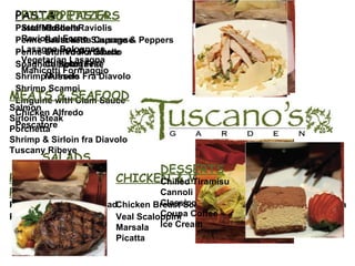 APPETIZERS Golden Raviolis Bruschetta Capresse Stuffed Portobello Calamari Friti Mussels Fra Diavolo PIZZA CHICKEN & VEAL   PARMIGIANA  Pizza Marg heritta Chicken Breast Scaloppini Eggplant Parmigiana Pizza Rustica Veal Scaloppini Chicken Parmigiana Marsala Picatta PASTA Pasta Marinara Penne Pasta with Sausage & Peppers Penne with Vodka Sauce Spaghetti Bolognese Shrimp Alfredo Shrimp Scampi Linguine with Clam Sauce Chicken Alfredo Pescatore SALADS House Salad Caesar Salad Spinach and Gorgonzola Salad FILLED PASTA Stuffed Shells Ravioli al Forno Lasagna Bolognese Vegetarian Lasagna Manicotti Formaggio MEATS & SEAFOOD Salmon Sirloin Steak Porchetta Shrimp & Sirloin fra Diavolo Tuscany Ribeye DESSERTS Chilled Tiramisu Cannoli Classico Coupa Coffee Ice Cream 