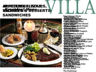 APPETIZERS, SOUPS, SALADS & SANDWICHES Fried Cheese Sticks  Smothered Chili Fries  Fried Calamari  Chicken Wings  Chicken Tenders  Onion Rings  Jalapeno Cheddar Poppers  Jumbo Shrimp Cocktail Bruschetta  The Sampler Platter  Oysters on the Half Shell  Oysters Gino  Oysters Rocko  Steak and Cheese Soup  Chili Con Carne  Caesar Salad Chicken Caesar Salad Fried Cajun Chicken Salad Chef Salad  Ham and Swiss Tuna Salad Chicken Salad  The Clubhouse BURGERS, PIZZAS,  ENTREES & DESSERTS Villa Burger Buffalo Chicken & Cheese Turkey Melt Croissant  Cajun Fried Chicken Breast  Philly Cheese Steak Hoagie Rib Eye Steak Sandwich Santa Margherita Italian  Tuscan Country Fried Steak  Seasoned Grilled Chicken Breast  Grilled Honey Glazed Pork Loin The Steak of All Steaks  Slow Roasted Prime Rib of Beef Au Jus  Filet Mignon  Catfish Platter  Jumbo Fried Shrimp  Grilled Salmon Fillet New York Style Cheesecake Baci Cheesecake German Chocolate Cake Carrot Cake Breakfast Menu Fresh Grapefruit  Fresh Melon Wedge The Continental  Lox & Bagel Plain Omelet  Cheese Omelet  The Traditional  The Denver  The Farmers Omelet  Ham Steak & Eggs  Steak & Eggs  Eggs Benedict Pancake Sandwich  Buttermilk Pancakes  Belgian Waffle  French Toast  Bacon, Sausage Links or Patties Breakfast Potatoes or Grits Danish or Toast Biscuits and Jelly Grilled Ham Steak One Egg Any Style Biscuit with Gravy 