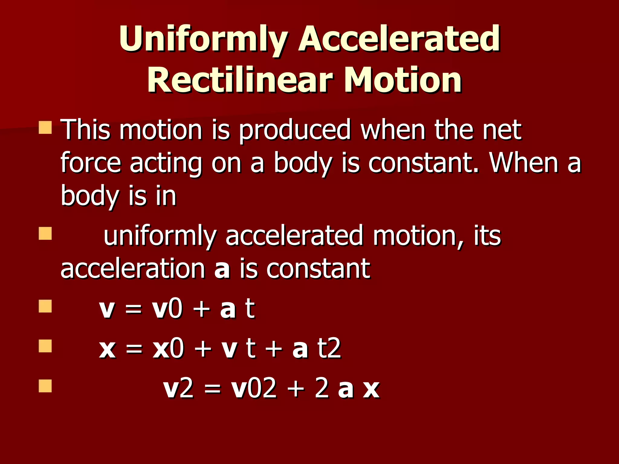 Uniformly Accelerated Rectilinear Motion   This motion is produced when the net force acting on a body is constant. When a body is in  uniformly accelerated motion, its acceleration  a  is constant v  =  v 0 +  a  t x  =  x 0 +  v  t +  a  t2 v 2 =  v 02 + 2  a   x 
