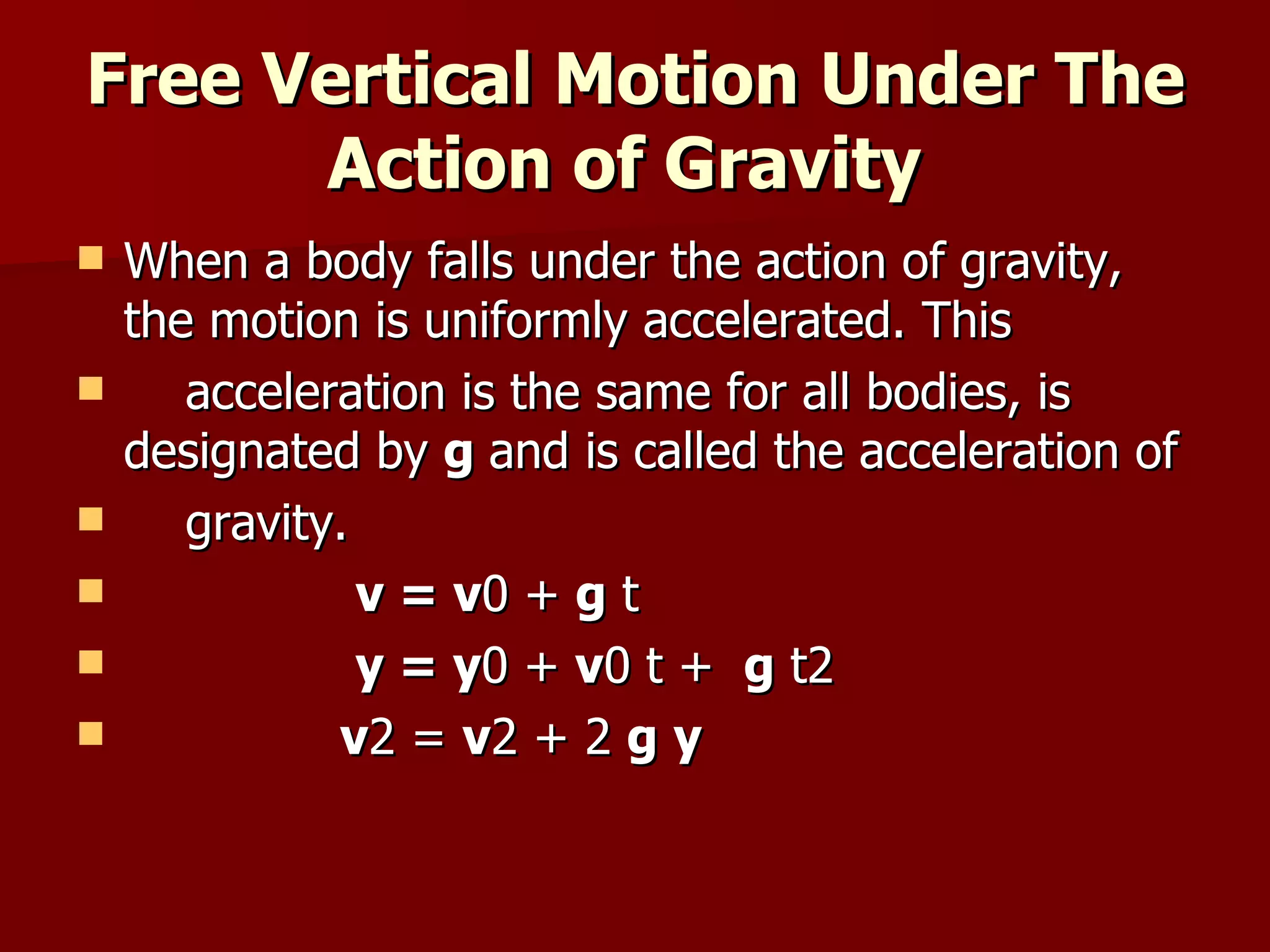 Free Vertical Motion Under The Action of Gravity   When a body falls under the action of gravity, the motion is uniformly accelerated. This  acceleration is the same for all bodies, is designated by  g  and is called the acceleration of  gravity. v = v 0 +  g  t y = y 0 +  v 0 t +  g  t2  v 2 =  v 2 + 2  g   y 